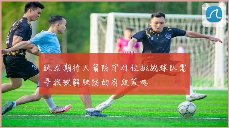 狄龙期待火箭防守对位挑战球队需寻找破解联防的有效策略