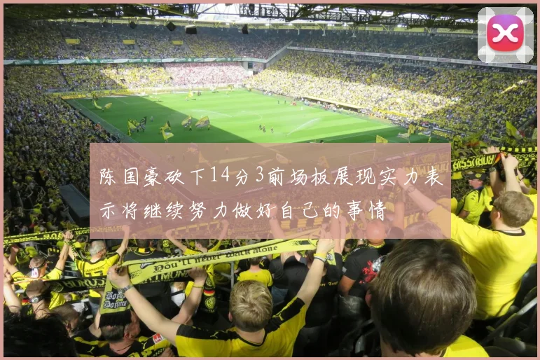 陈国豪砍下14分3前场板展现实力表示将继续努力做好自己的事情