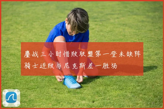 鏖战三小时惜败联盟第一登米缺阵骑士连败与尼克斯差一胜场