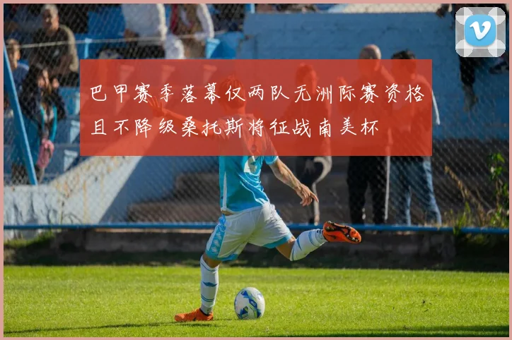 巴甲赛季落幕仅两队无洲际赛资格且不降级桑托斯将征战南美杯