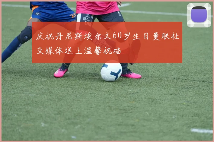 庆祝丹尼斯埃尔文60岁生日曼联社交媒体送上温馨祝福