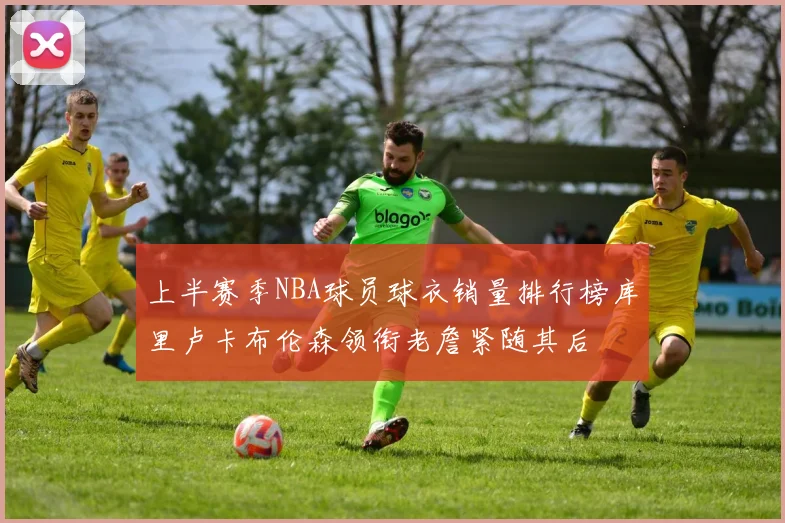 上半赛季NBA球员球衣销量排行榜库里卢卡布伦森领衔老詹紧随其后