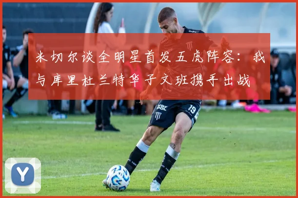 米切尔谈全明星首发五虎阵容：我与库里杜兰特华子文班携手出战