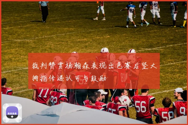 裁判赞赏杨瀚森表现出色赛后竖大拇指传递认可与鼓励