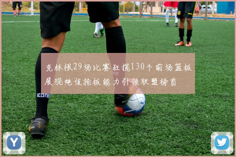 克林根29场比赛狂揽130个前场篮板展现绝佳抢板能力引领联盟榜首