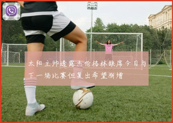 太阳主帅透露杰伦格林缺席今日与下一场比赛但复出希望渐增