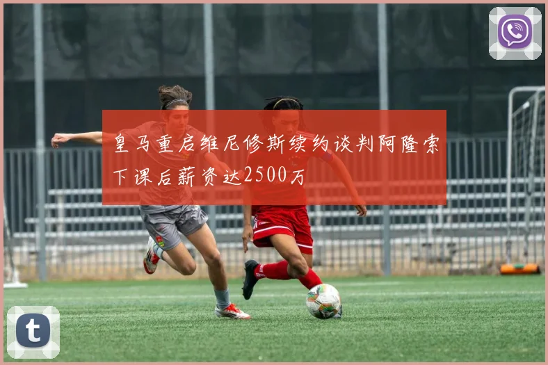 皇马重启维尼修斯续约谈判阿隆索下课后薪资达2500万