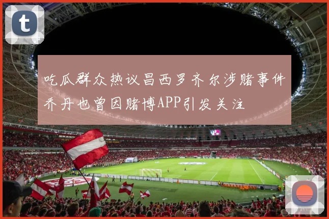 吃瓜群众热议昌西罗齐尔涉赌事件乔丹也曾因赌博APP引发关注