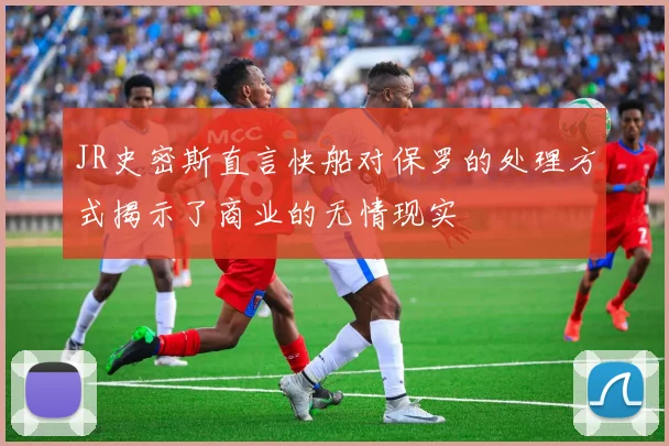JR史密斯直言快船对保罗的处理方式揭示了商业的无情现实