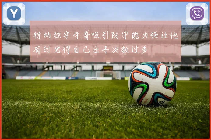 特纳称字母哥吸引防守能力强让他有时觉得自己出手次数过多