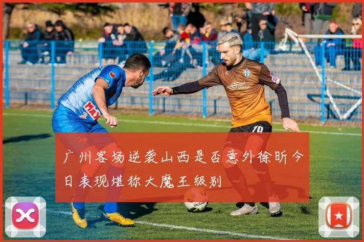 广州客场逆袭山西是否意外徐昕今日表现堪称大魔王级别