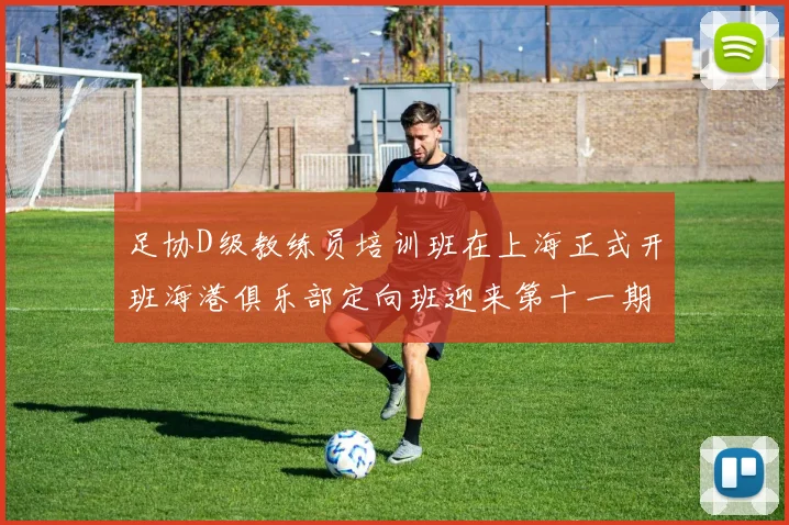 足协D级教练员培训班在上海正式开班海港俱乐部定向班迎来第十一期学员