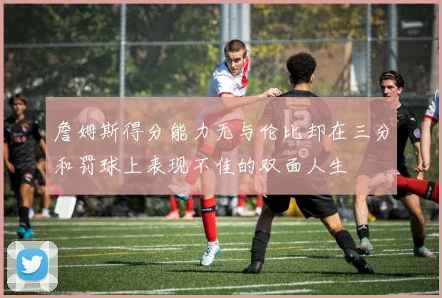 詹姆斯得分能力无与伦比却在三分和罚球上表现不佳的双面人生