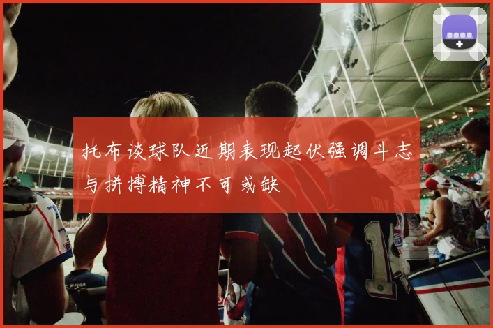 托布谈球队近期表现起伏强调斗志与拼搏精神不可或缺