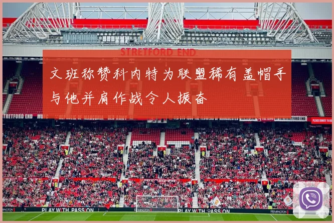 文班称赞科内特为联盟稀有盖帽手与他并肩作战令人振奋