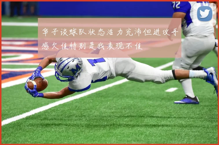 华子谈球队状态活力充沛但进攻手感欠佳特别是我表现不佳