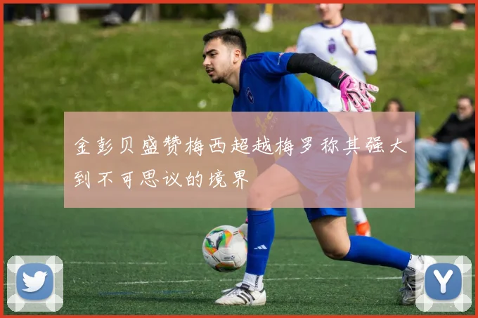 金彭贝盛赞梅西超越梅罗称其强大到不可思议的境界