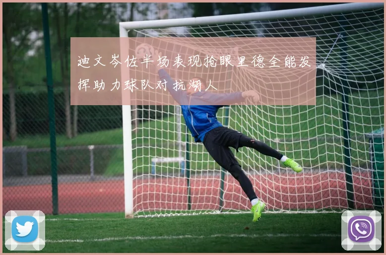 迪文岑佐半场表现抢眼里德全能发挥助力球队对抗湖人