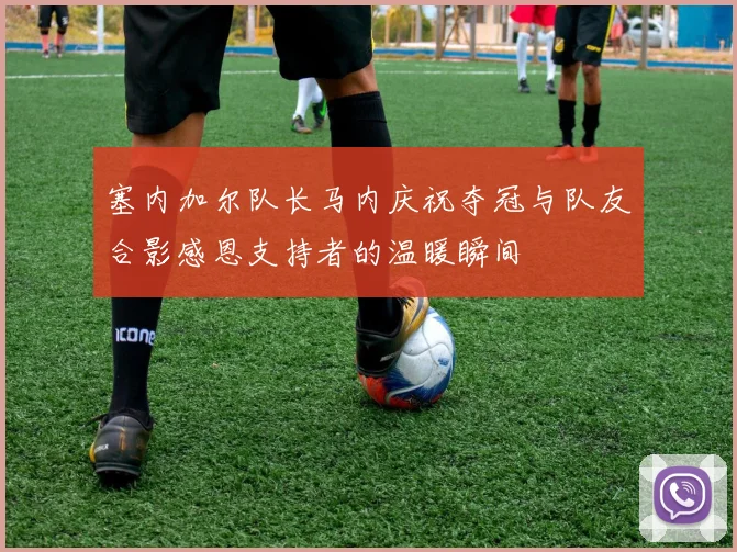 塞内加尔队长马内庆祝夺冠与队友合影感恩支持者的温暖瞬间