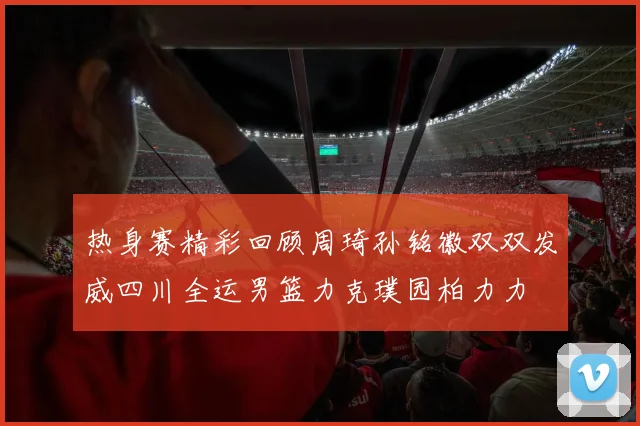 热身赛精彩回顾周琦孙铭徽双双发威四川全运男篮力克璞园柏力力