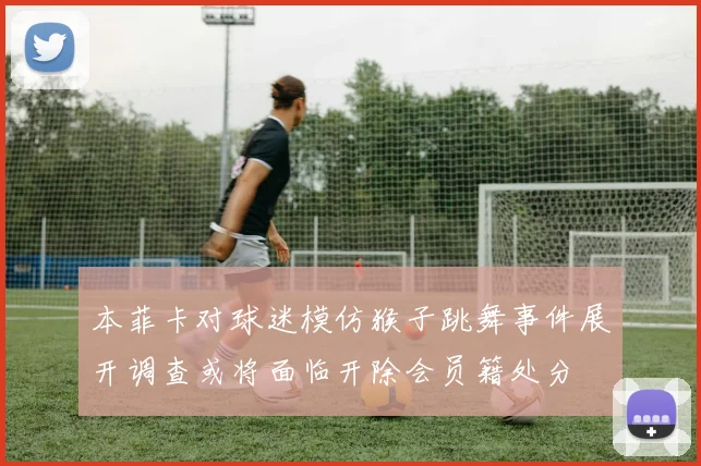 本菲卡对球迷模仿猴子跳舞事件展开调查或将面临开除会员籍处分