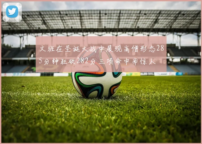 文班在圣诞大战中展现高僧形态285分钟狂砍282分三项命中率惊人