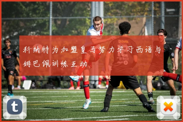科纳特为加盟皇马努力学习西语与姆巴佩训练互动