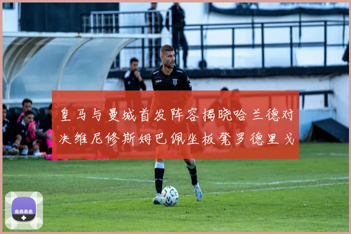 皇马与曼城首发阵容揭晓哈兰德对决维尼修斯姆巴佩坐板凳罗德里戈出战