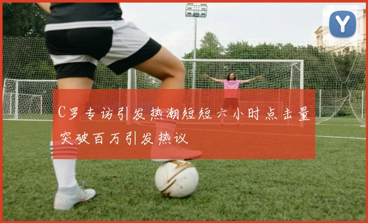 C罗专访引发热潮短短六小时点击量突破百万引发热议