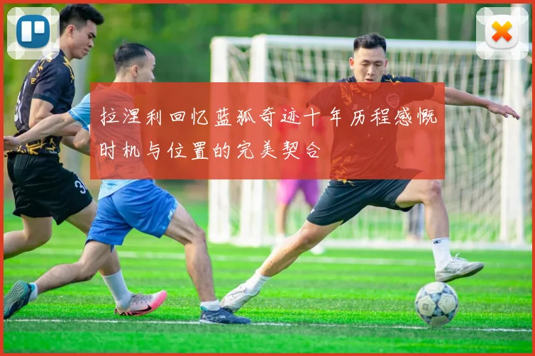 拉涅利回忆蓝狐奇迹十年历程感慨时机与位置的完美契合